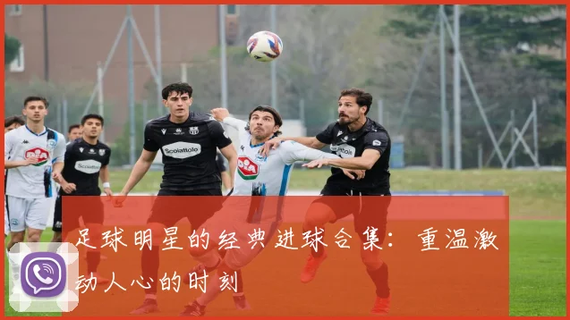 足球明星的经典进球合集:重温激动人心的时刻