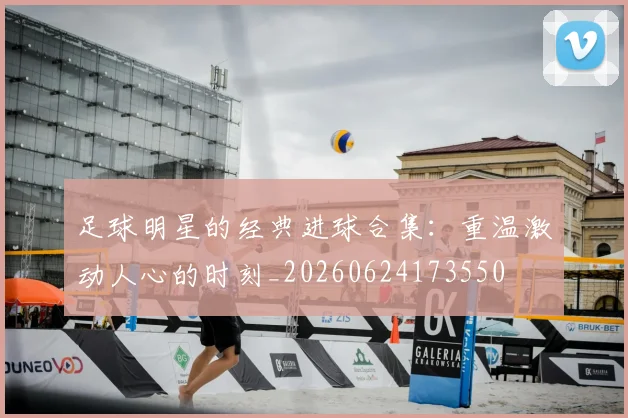 足球明星的经典进球合集:重温激动人心的时刻_20260624173550