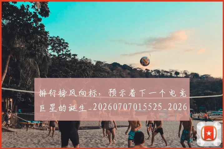 排行榜风向标，预示着下一个电竞巨星的诞生_20260707015525_20260723183826
