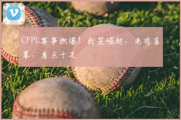 CFPL赛事燃爆！新星崛起，老将落幕，看点十足