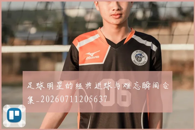足球明星的经典进球与难忘瞬间合集_20260711205637