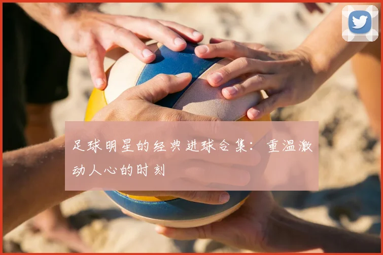 足球明星的经典进球合集:重温激动人心的时刻