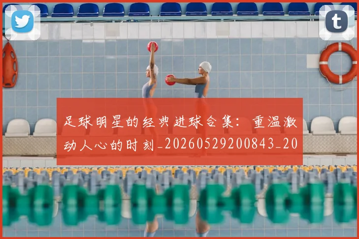 足球明星的经典进球合集:重温激动人心的时刻_20260529200843_20260711205641