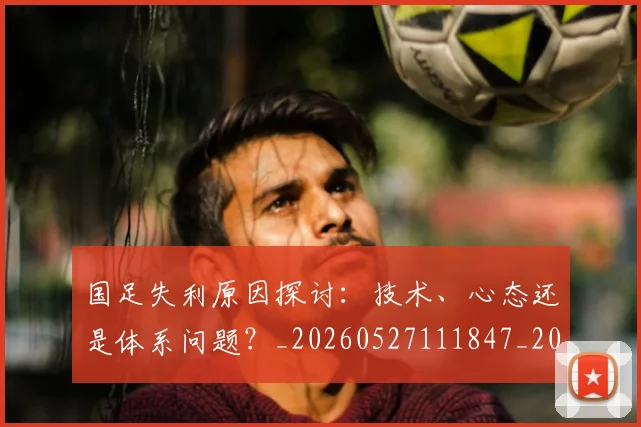 国足失利原因探讨：技术、心态还是体系问题？_20260527111847_20260703223403