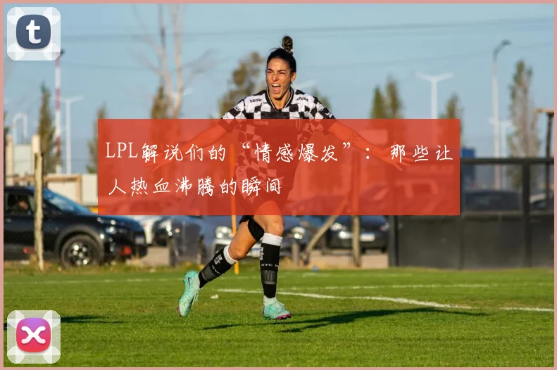 LPL解说们的“情感爆发”：那些让人热血沸腾的瞬间