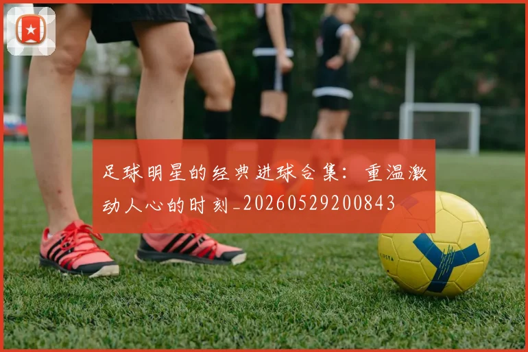 足球明星的经典进球合集:重温激动人心的时刻_20260529200843
